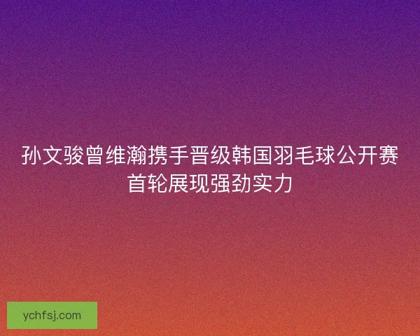 孙文骏曾维瀚携手晋级韩国羽毛球公开赛首轮展现强劲实力 孙文骏曾维瀚携手晋级韩国羽毛球公开赛首轮展现强劲实力