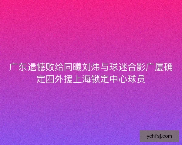 广东遗憾败给同曦刘炜与球迷合影广厦确定四外援上海锁定中心球员