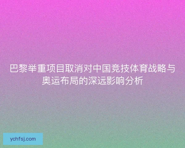 巴黎举重项目取消对中国竞技体育战略与奥运布局的深远影响分析 巴黎举重项目取消对中国竞技体育战略与奥运布局的深远影响分析