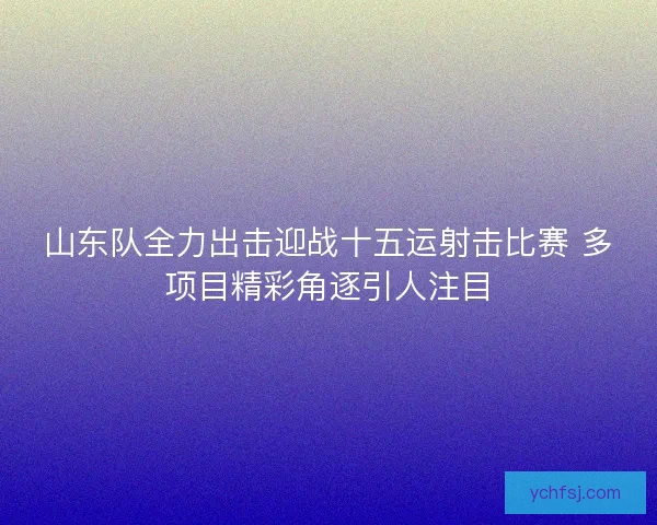 山东队全力出击迎战十五运射击比赛 多项目精彩角逐引人注目 山东队全力出击迎战十五运射击比赛 多项目精彩角逐引人注目