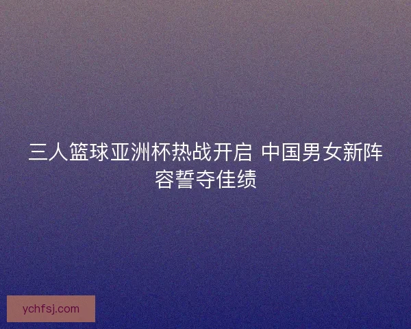 三人篮球亚洲杯热战开启 中国男女新阵容誓夺佳绩