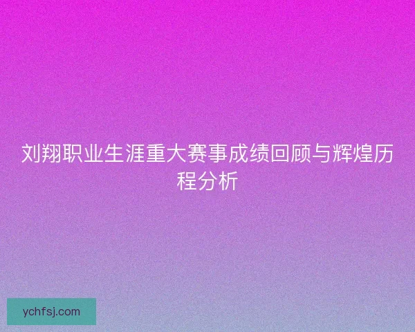 刘翔职业生涯重大赛事成绩回顾与辉煌历程分析
